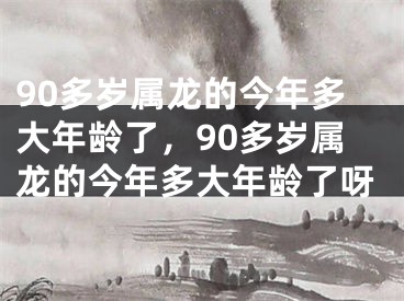 90多岁属龙的今年多大年龄了，90多岁属龙的今年多大年龄了呀