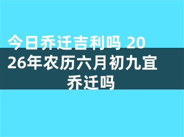 今日乔迁吉利吗 2026年农历六月初九宜乔迁吗