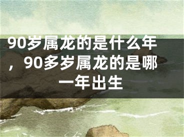 90岁属龙的是什么年，90多岁属龙的是哪一年出生