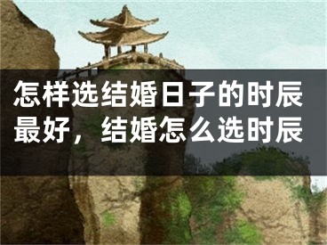 怎样选结婚日子的时辰最好，结婚怎么选时辰