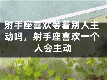 射手座喜欢等着别人主动吗，射手座喜欢一个人会主动