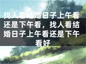 找人看结婚日子上午看还是下午看，找人看结婚日子上午看还是下午看好