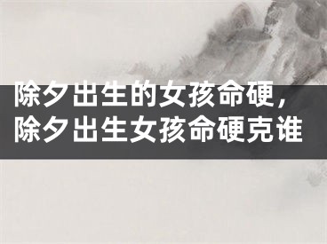 除夕出生的女孩命硬，除夕出生女孩命硬克谁