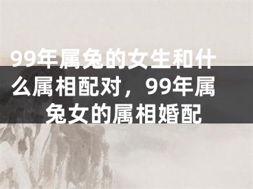 99年属兔的女生和什么属相配对,99年属兔女的属相婚配