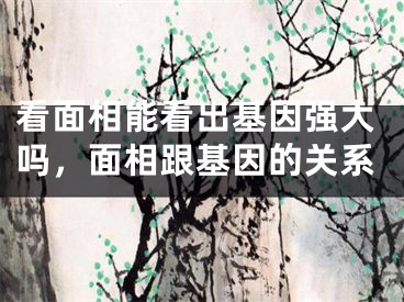 看面相能看出基因强大吗，面相跟基因的关系
