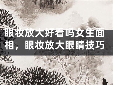 眼妆放大好看吗女生面相，眼妆放大眼睛技巧