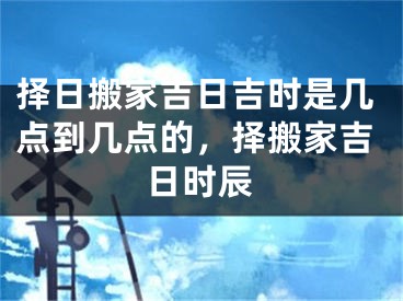 择日搬家吉日吉时是几点到几点的，择搬家吉日时辰