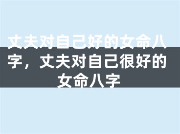 丈夫对自己好的女命八字，丈夫对自己很好的女命八字