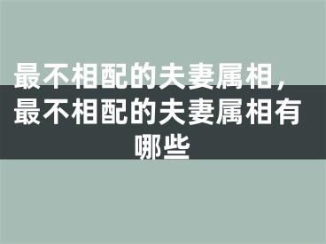 最不相配的夫妻属相，最不相配的夫妻属相有哪些