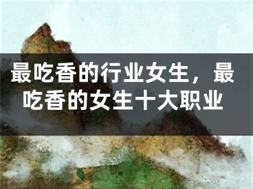 最吃香的行业女生,最吃香的女生十大职业