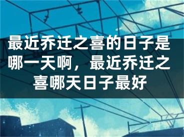 最近乔迁之喜的日子是哪一天啊，最近乔迁之喜哪天日子最好