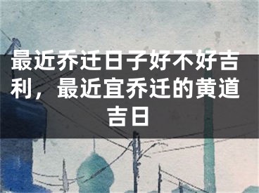 最近乔迁日子好不好吉利，最近宜乔迁的黄道吉日