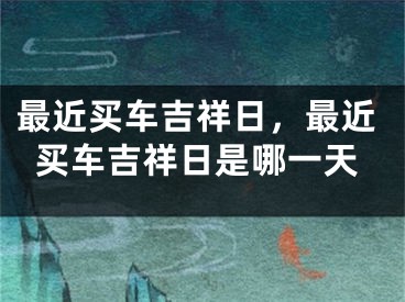 最近买车吉祥日，最近买车吉祥日是哪一天