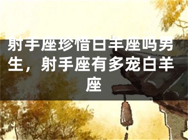 射手座珍惜白羊座吗男生，射手座有多宠白羊座