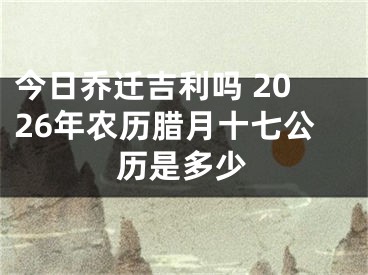 今日乔迁吉利吗 2026年农历腊月十七公历是多少
