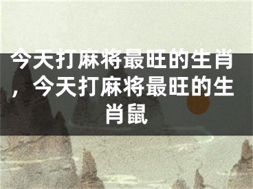 今天打麻将最旺的生肖,今天打麻将最旺的生肖鼠