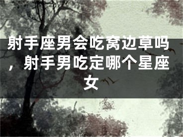 射手座男会吃窝边草吗,射手男吃定哪个星座女