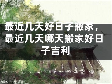 最近几天好日子搬家，最近几天哪天搬家好日子吉利