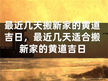 最近几天搬新家的黄道吉日，最近几天适合搬新家的黄道吉日