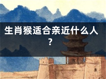 生肖猴适合亲近什么人?