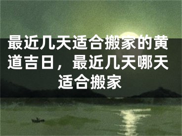 最近几天适合搬家的黄道吉日，最近几天哪天适合搬家