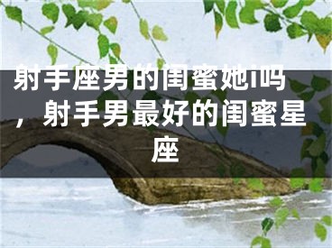 射手座男的闺蜜她i吗，射手男最好的闺蜜星座