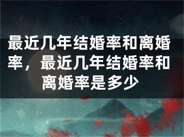 最近几年结婚率和离婚率，最近几年结婚率和离婚率是多少