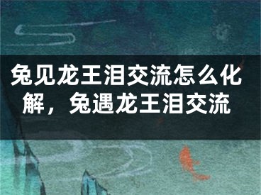 兔见龙王泪交流怎么化解，兔遇龙王泪交流