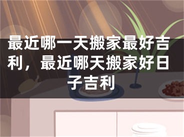 最近哪一天搬家最好吉利，最近哪天搬家好日子吉利