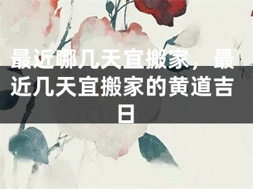 最近哪几天宜搬家，最近几天宜搬家的黄道吉日
