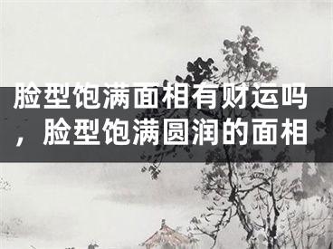 脸型饱满面相有财运吗，脸型饱满圆润的面相