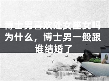 博士男喜欢处女座女吗为什么,博士男一般跟谁结婚了