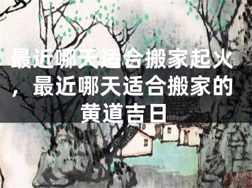 最近哪天适合搬家起火,最近哪天适合搬家的黄道吉日