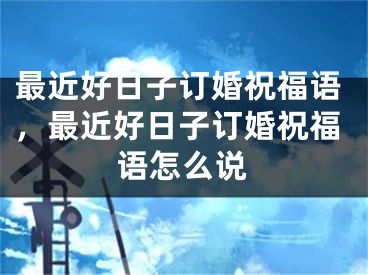 最近好日子订婚祝福语，最近好日子订婚祝福语怎么说