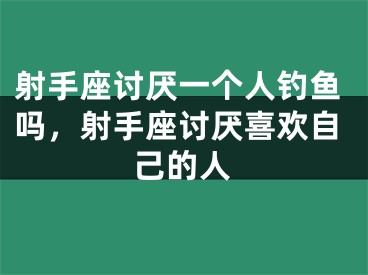 射手座讨厌一个人钓鱼吗,射手座讨厌喜欢自己的人