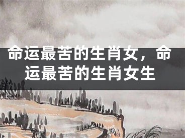 命运最苦的生肖女，命运最苦的生肖女生