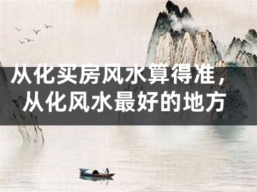 从化买房风水算得准,从化风水最好的地方