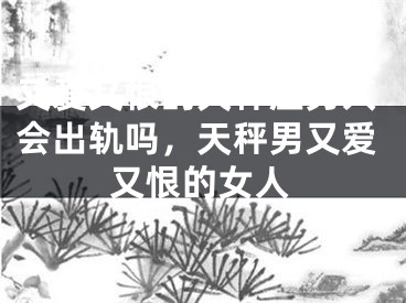 又爱又恨的天秤座男人会出轨吗,天秤男又爱又恨的女人