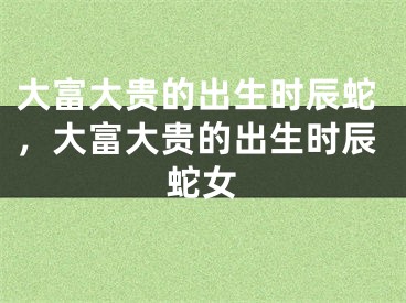 大富大贵的出生时辰蛇,大富大贵的出生时辰蛇女