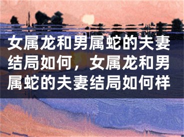 女属龙和男属蛇的夫妻结局如何，女属龙和男属蛇的夫妻结局如何样