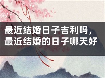 最近结婚日子吉利吗，最近结婚的日子哪天好