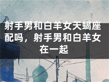 射手男和白羊女天蝎座配吗，射手男和白羊女在一起