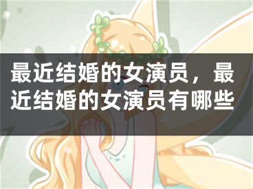 最近结婚的女演员,最近结婚的女演员有哪些
