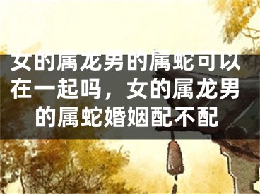 女的属龙男的属蛇可以在一起吗，女的属龙男的属蛇婚姻配不配