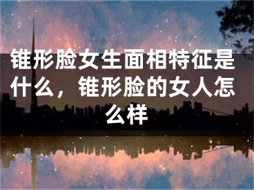 锥形脸女生面相特征是什么，锥形脸的女人怎么样