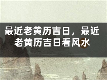 最近老黄历吉日,最近老黄历吉日看风水