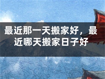 最近那一天搬家好，最近哪天搬家日子好