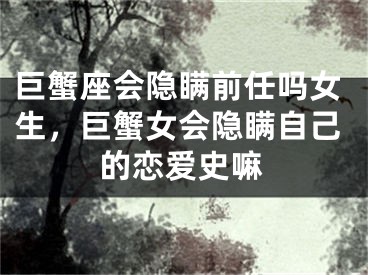 巨蟹座会隐瞒前任吗女生,巨蟹女会隐瞒自己的恋爱史嘛
