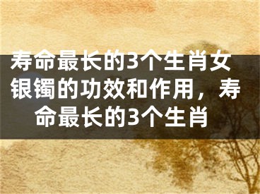 寿命最长的3个生肖女银镯的功效和作用,寿命最长的3个生肖