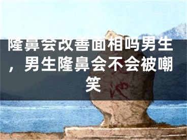 隆鼻会改善面相吗男生，男生隆鼻会不会被嘲笑